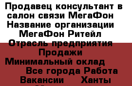 Продавец-консультант в салон связи МегаФон › Название организации ­ МегаФон Ритейл › Отрасль предприятия ­ Продажи › Минимальный оклад ­ 28 000 - Все города Работа » Вакансии   . Ханты-Мансийский